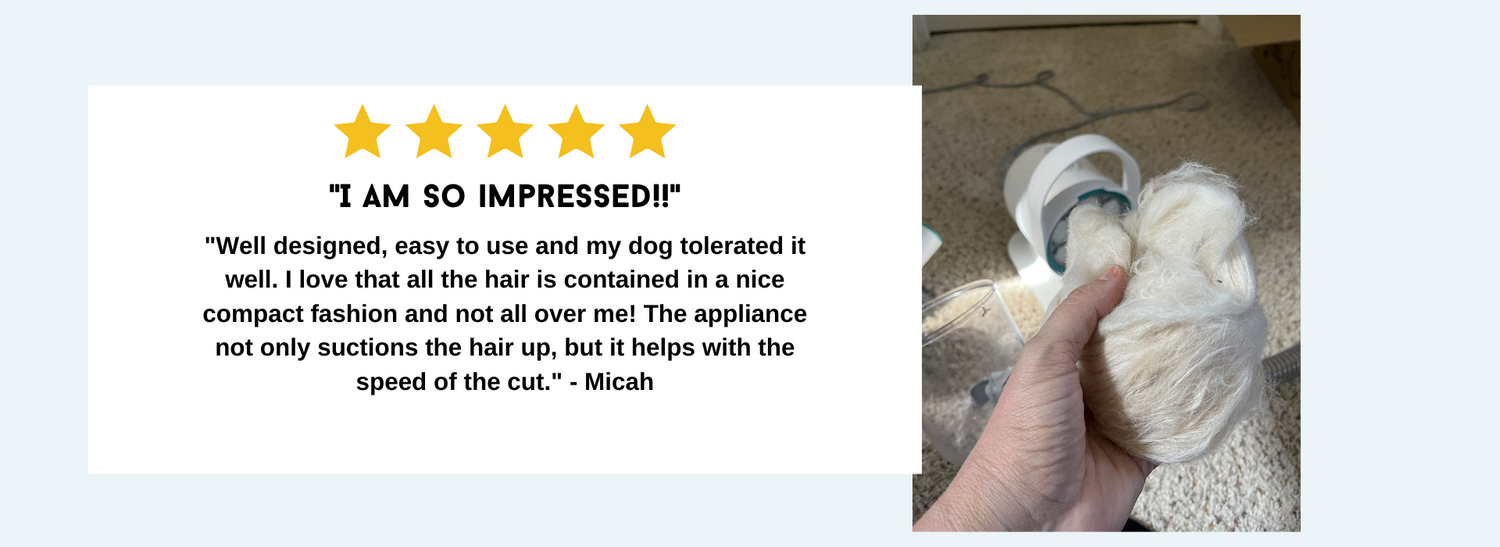 "Well designed, easy to use and my dog tolerated it well. I love that all the hair is contained in a nice compact fashion and not all over me! The appliance not only suctions the hair up, but it helps with the speed of the cut." - Micah